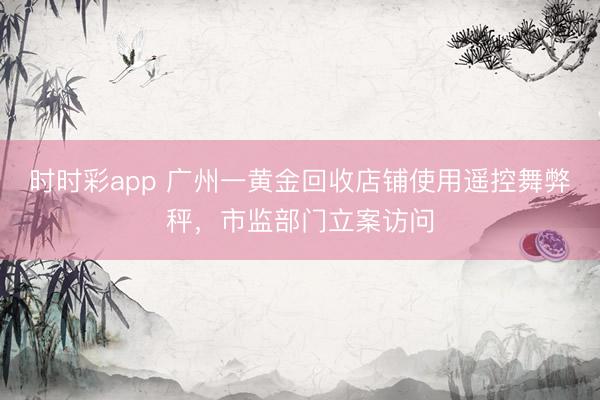 时时彩app 广州一黄金回收店铺使用遥控舞弊秤，市监部门立案访问